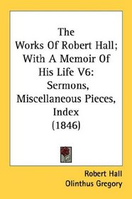 The Works Of Robert Hall; With A Memoir Of His Life V6: Sermons, Miscellaneous Pieces, Index (1846)