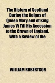 The History of Scotland During the Reigns of Queen Mary and of King James Vi Till His Accession to the Crown of England. With a Review of the