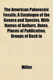 The American Palaeozoic Fossils; A Catalogue of the Genera and Species, With Names of Authors, Dates, Places of Publication, Groups of Rock in