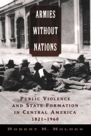 Armies without Nations: Public Violence and State Formation in Central America, 1821-1960