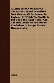 A Letter From A Member Of The States-General In Holland To A Member Of Parliament In England; By Which The Saddle Is Put Upon The Right Horse, And The ... Confusions In Europe Plainly Demonstrated