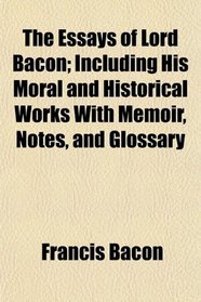 The Essays of Lord Bacon; Including His Moral and Historical Works With Memoir, Notes, and Glossary