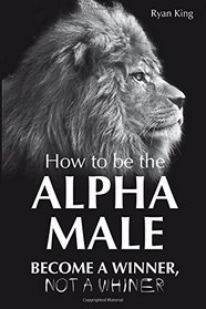 Alpha Male: How to be the Alpha Male - Become a Winner - Not a Whiner