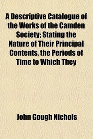 A Descriptive Catalogue of the Works of the Camden Society; Stating the Nature of Their Principal Contents, the Periods of Time to Which They