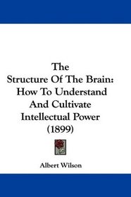 The Structure Of The Brain: How To Understand And Cultivate Intellectual Power (1899)