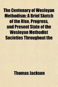 The Centenary of Wesleyan Methodism; A Brief Sketch of the Rise, Progress, and Present State of the Wesleyan Methodist Societies Throughout the