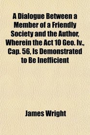 A Dialogue Between a Member of a Friendly Society and the Author, Wherein the Act 10 Geo. Iv., Cap. 56, Is Demonstrated to Be Inefficient