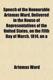 Speech of the Honourable Artemas Ward, Delivered in the House of Representatives of the United States, on the Fifth Day of March, 1814, on a