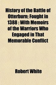 History of the Battle of Otterburn; Fought in 1388: With Memoirs of the Warriors Who Engaged in That Memorable Conflict