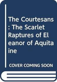 The Courtesans: The Scarlet Raptures of Eleanor of Aquitaine