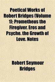 Poetical Works of Robert Bridges (Volume 1); Prometheus the Firegiver. Eros and Psyche. the Growth of Love. Notes