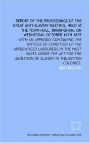 Report of the proceedings of the great anti-slavery meeting, held at the Town Hall, Birmingham, on Wednesday, October 14th 1835: with an appendix containing ... of Slavery in the British Colonies.