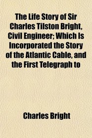 The Life Story of Sir Charles Tilston Bright, Civil Engineer; Which Is Incorporated the Story of the Atlantic Cable, and the First Telegraph to