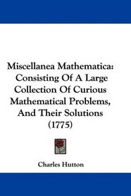 Miscellanea Mathematica: Consisting Of A Large Collection Of Curious Mathematical Problems, And Their Solutions (1775)