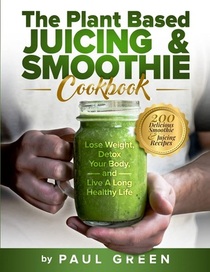 The Plant Based Juicing & Smoothie Cookbook: Lose Weight, Detox Your Body and Live a Long Healthy Life