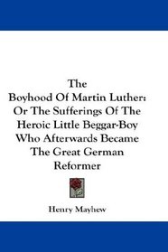 The Boyhood Of Martin Luther: Or The Sufferings Of The Heroic Little Beggar-Boy Who Afterwards Became The Great German Reformer