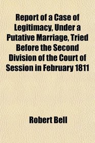 Report of a Case of Legitimacy, Under a Putative Marriage, Tried Before the Second Division of the Court of Session in February 1811