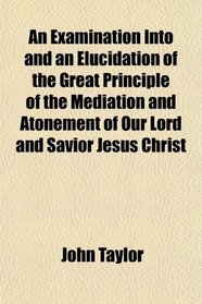 An Examination Into and an Elucidation of the Great Principle of the Mediation and Atonement of Our Lord and Savior Jesus Christ