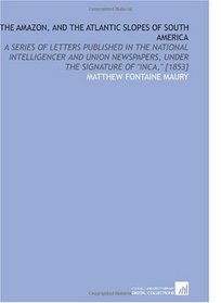 The Amazon, and the Atlantic Slopes of South America: A Series of Letters Published in the National Intelligencer and Union Newspapers, Under the Signature of 