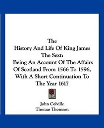 The History And Life Of King James The Sext: Being An Account Of The Affairs Of Scotland From 1566 To 1596, With A Short Continuation To The Year 1617