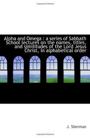 Alpha and Omega : a series of Sabbath School lectures on the names, titles, and similitudes of the L