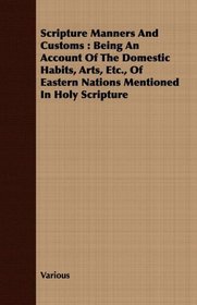 Scripture Manners And Customs: Being An Account Of The Domestic Habits, Arts, Etc., Of Eastern Nations Mentioned In Holy Scripture