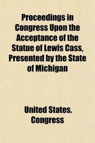 Proceedings in Congress Upon the Acceptance of the Statue of Lewis Cass, Presented by the State of Michigan