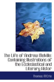 The Life of Andrew Melville: Containing Illustrations of the Ecclesiastical and Literary Histor