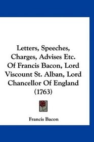 Letters, Speeches, Charges, Advises Etc. Of Francis Bacon, Lord Viscount St. Alban, Lord Chancellor Of England (1763)