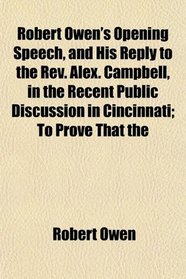 Robert Owen's Opening Speech, and His Reply to the Rev. Alex. Campbell, in the Recent Public Discussion in Cincinnati; To Prove That the