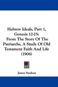 Hebrew Ideals, Part 1, Genesis 12-25: From The Story Of The Patriarchs, A Study Of Old Testament Faith And Life (1906)
