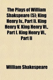 The Plays of William Shakspeare (5); King Henry Iv., Part Ii. King Henry V. King Henry Vi., Part I. King Henry Vi., Part Ii