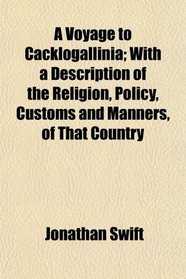 A Voyage to Cacklogallinia; With a Description of the Religion, Policy, Customs and Manners, of That Country