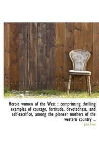 Heroic women of the West: comprinsing thrilling examples of courage, fortitude, devotedness, and se