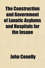 The Construction and Government of Lunatic Asylums and Hospitals for the Insane