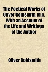 The Poetical Works of Oliver Goldsmith, M.b. With an Account of the Life and Writings of the Author