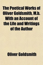 The Poetical Works of Oliver Goldsmith, M.b. With an Account of the Life and Writings of the Author