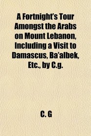 A Fortnight's Tour Amongst the Arabs on Mount Lebanon, Including a Visit to Damascus, Ba'albek, Etc., by C.g.