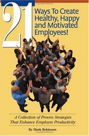 21 Ways To Create Healthy, Happy and Motivated Employees! A Collection of Proven Strategies That Enhance Employee Productivity