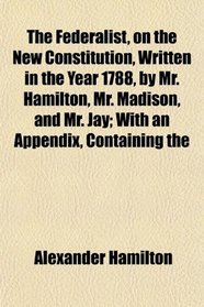 The Federalist, on the New Constitution, Written in the Year 1788, by Mr. Hamilton, Mr. Madison, and Mr. Jay; With an Appendix, Containing the