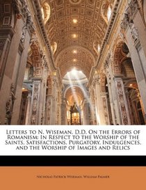 Letters to N. Wiseman, D.D. On the Errors of Romanism: In Respect to the Worship of the Saints, Satisfactions, Purgatory, Indulgences, and the Worship of Images and Relics