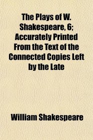 The Plays of W. Shakespeare, 6; Accurately Printed From the Text of the Connected Copies Left by the Late