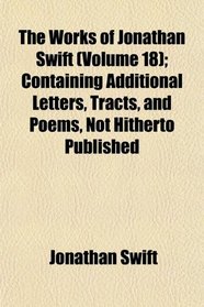 The Works of Jonathan Swift (Volume 18); Containing Additional Letters, Tracts, and Poems, Not Hitherto Published