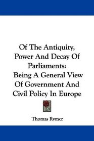 Of The Antiquity, Power And Decay Of Parliaments: Being A General View Of Government And Civil Policy In Europe