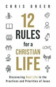 12 Rules for a Christian Life: Discovering Real Life in the Practices and Priorities of Jesus