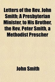 Letters of the Rev. John Smith; A Presbyterian Minister, to His Brother, the Rev. Peter Smith, a Methodist Prescher
