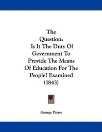 The Question: Is It The Duty Of Government To Provide The Means Of Education For The People? Examined (1843)