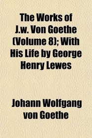 The Works of J.w. Von Goethe (Volume 8); With His Life by George Henry Lewes