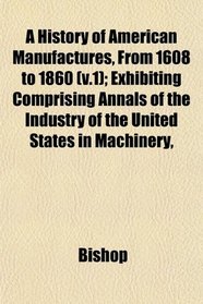 A History of American Manufactures, From 1608 to 1860 (v.1); Exhibiting Comprising Annals of the Industry of the United States in Machinery,