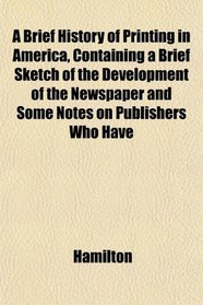 A Brief History of Printing in America, Containing a Brief Sketch of the Development of the Newspaper and Some Notes on Publishers Who Have